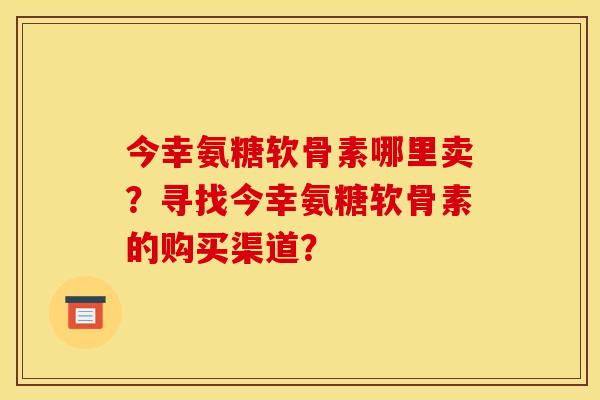 今幸氨糖软骨素哪里卖？寻找今幸氨糖软骨素的购买渠道？