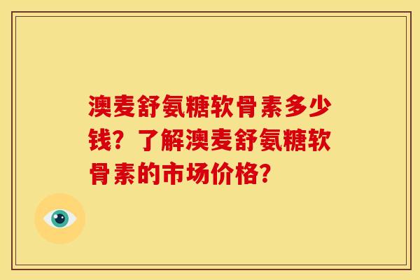 澳麦舒氨糖软骨素多少钱？了解澳麦舒氨糖软骨素的市场价格？