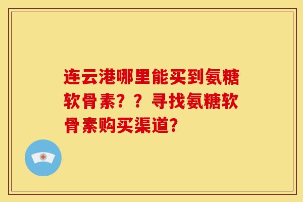 连云港哪里能买到氨糖软骨素？？寻找氨糖软骨素购买渠道？