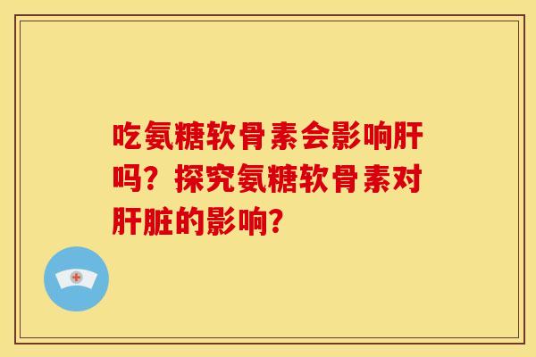 吃氨糖软骨素会影响肝吗？探究氨糖软骨素对肝脏的影响？