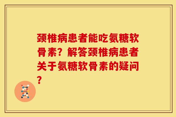 颈椎病患者能吃氨糖软骨素？解答颈椎病患者关于氨糖软骨素的疑问？