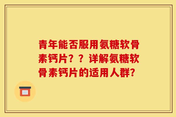 青年能否服用氨糖软骨素钙片？？详解氨糖软骨素钙片的适用人群？