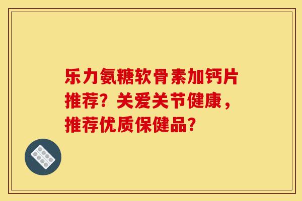 乐力氨糖软骨素加钙片推荐？关爱关节健康，推荐优质保健品？