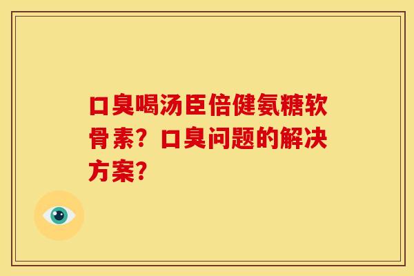 口臭喝汤臣倍健氨糖软骨素？口臭问题的解决方案？
