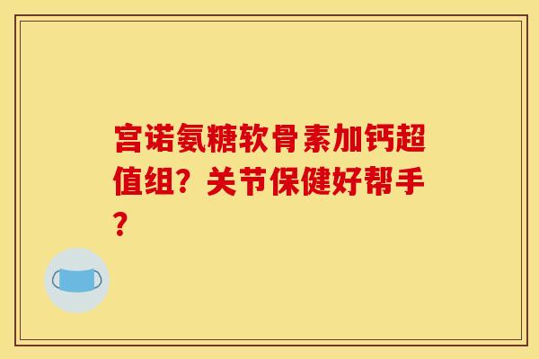 宫诺氨糖软骨素加钙超值组？关节保健好帮手？