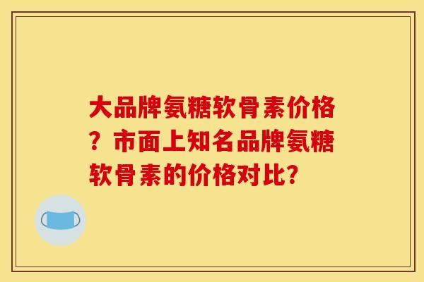 大品牌氨糖软骨素价格？市面上知名品牌氨糖软骨素的价格对比？