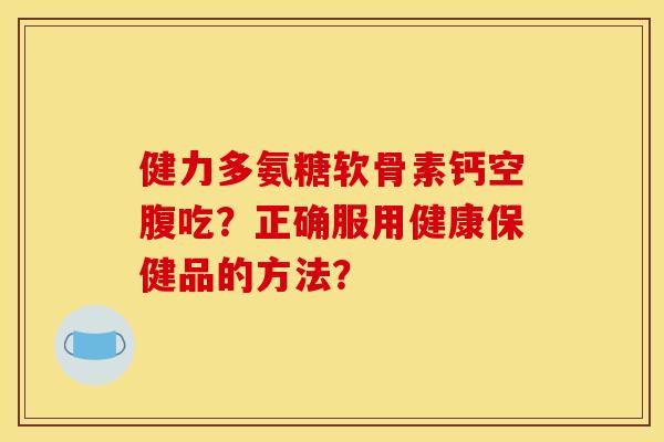健力多氨糖软骨素钙空腹吃？正确服用健康保健品的方法？