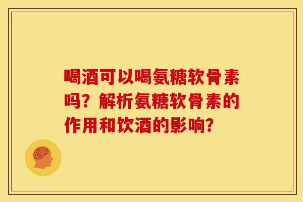 喝酒可以喝氨糖软骨素吗？解析氨糖软骨素的作用和饮酒的影响？