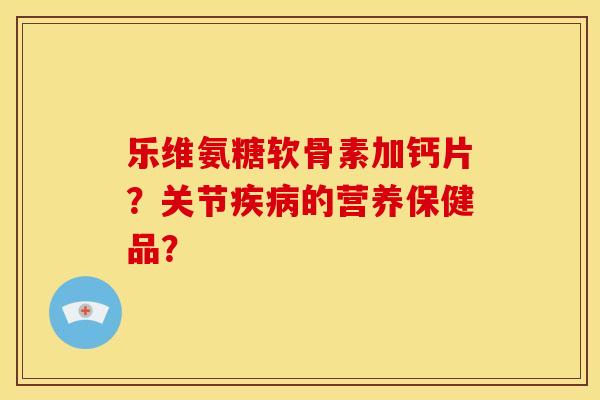 乐维氨糖软骨素加钙片？关节疾病的营养保健品？