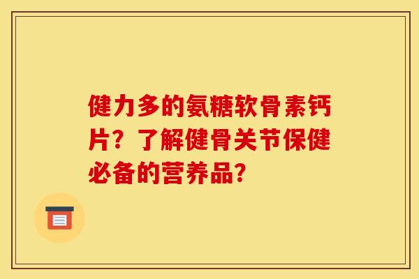 健力多的氨糖软骨素钙片？了解健骨关节保健必备的营养品？