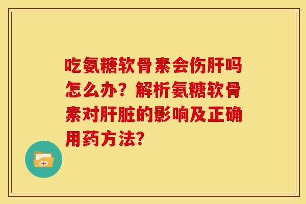 吃氨糖软骨素会伤肝吗怎么办？解析氨糖软骨素对肝脏的影响及正确用药方法？