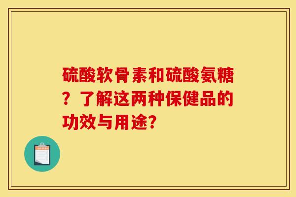 硫酸软骨素和硫酸氨糖？了解这两种保健品的功效与用途？