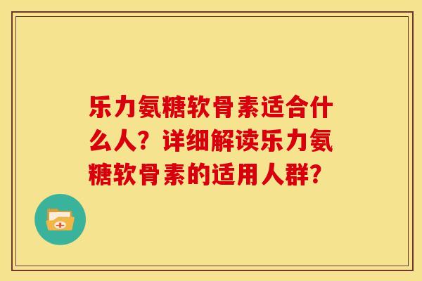 乐力氨糖软骨素适合什么人？详细解读乐力氨糖软骨素的适用人群？