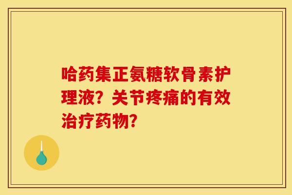 哈药集正氨糖软骨素护理液？关节疼痛的有效治疗药物？