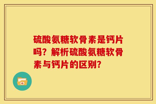 硫酸氨糖软骨素是钙片吗？解析硫酸氨糖软骨素与钙片的区别？