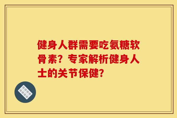 健身人群需要吃氨糖软骨素？专家解析健身人士的关节保健？