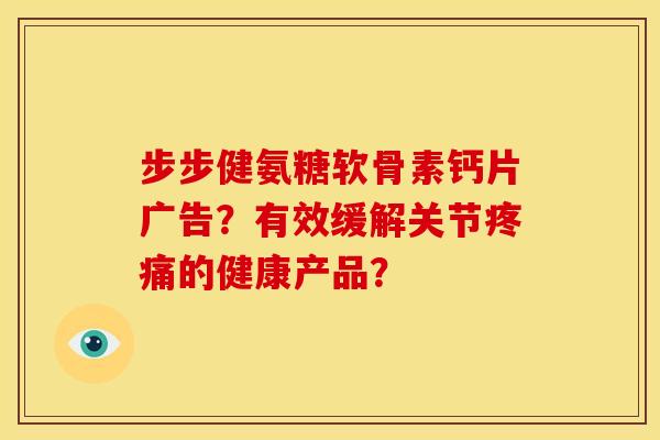 步步健氨糖软骨素钙片广告？有效缓解关节疼痛的健康产品？