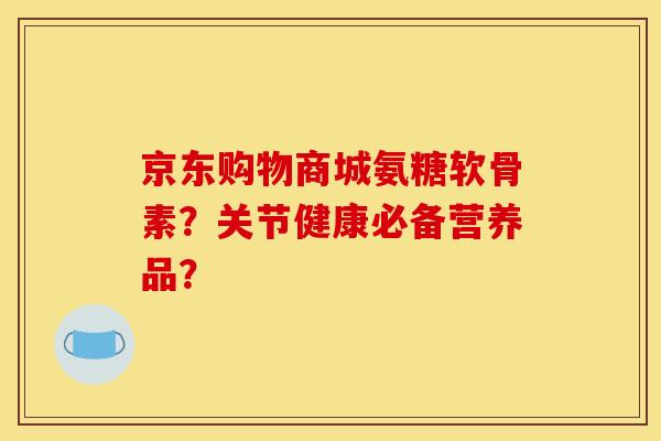 京东购物商城氨糖软骨素？关节健康必备营养品？