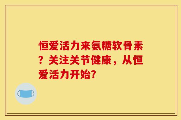 恒爱活力来氨糖软骨素？关注关节健康，从恒爱活力开始？