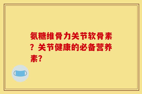 氨糖维骨力关节软骨素？关节健康的必备营养素？