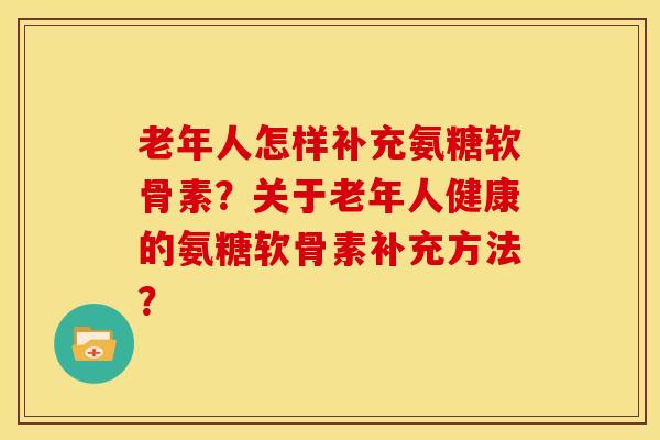 老年人怎样补充氨糖软骨素？关于老年人健康的氨糖软骨素补充方法？