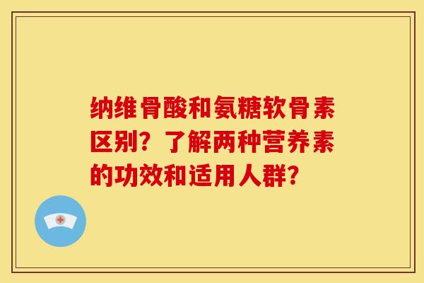 纳维骨酸和氨糖软骨素区别？了解两种营养素的功效和适用人群？