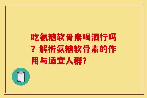 吃氨糖软骨素喝洒行吗？解析氨糖软骨素的作用与适宜人群？