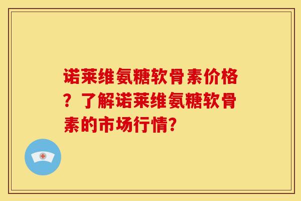 诺莱维氨糖软骨素价格？了解诺莱维氨糖软骨素的市场行情？