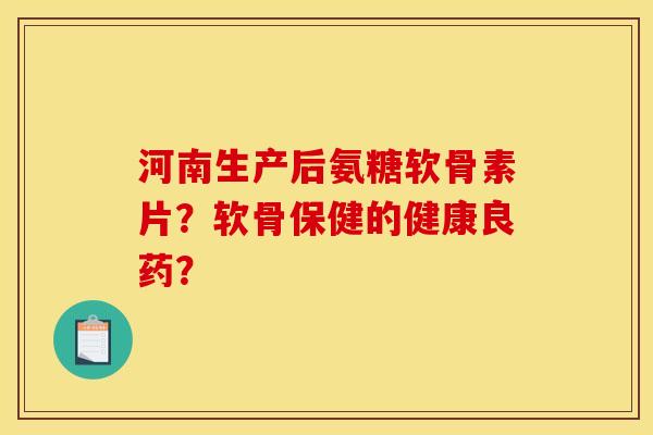 河南生产后氨糖软骨素片？软骨保健的健康良药？