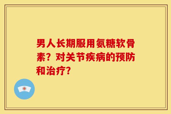 男人长期服用氨糖软骨素？对关节疾病的预防和治疗？