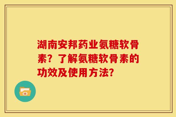 湖南安邦药业氨糖软骨素？了解氨糖软骨素的功效及使用方法？