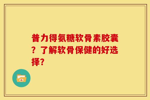 普力得氨糖软骨素胶囊？了解软骨保健的好选择？