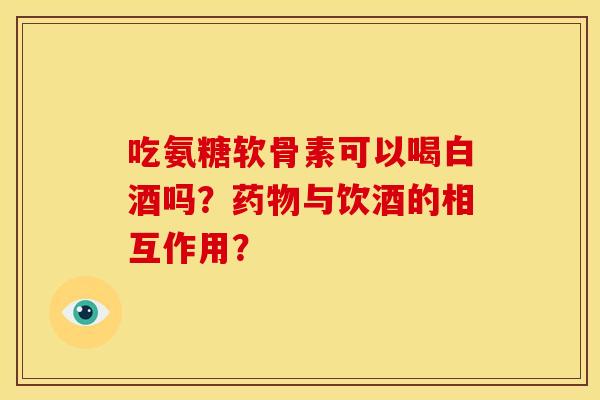吃氨糖软骨素可以喝白酒吗？药物与饮酒的相互作用？