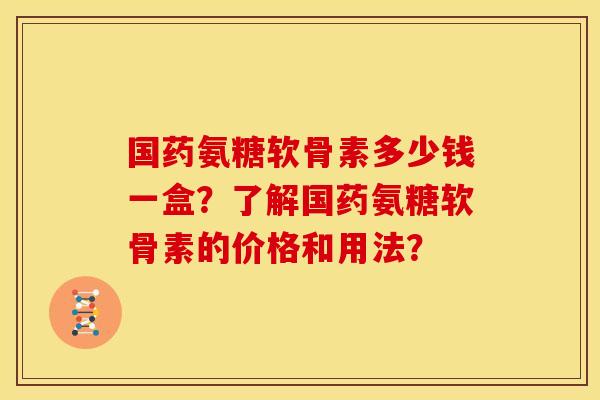 国药氨糖软骨素多少钱一盒？了解国药氨糖软骨素的价格和用法？