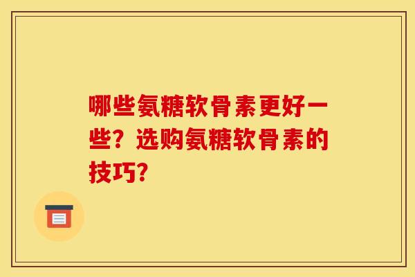 哪些氨糖软骨素更好一些？选购氨糖软骨素的技巧？
