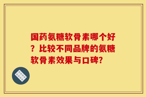国药氨糖软骨素哪个好？比较不同品牌的氨糖软骨素效果与口碑？
