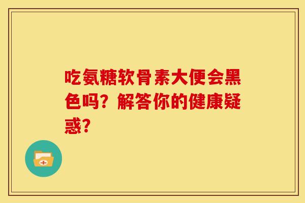 吃氨糖软骨素大便会黑色吗？解答你的健康疑惑？