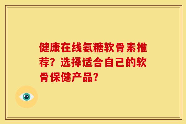 健康在线氨糖软骨素推荐？选择适合自己的软骨保健产品？