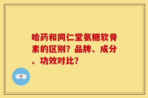 哈药和同仁堂氨糖软骨素的区别？品牌、成分、功效对比？