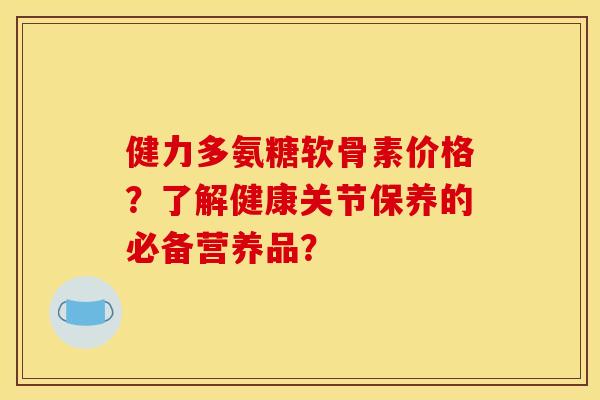 健力多氨糖软骨素价格？了解健康关节保养的必备营养品？