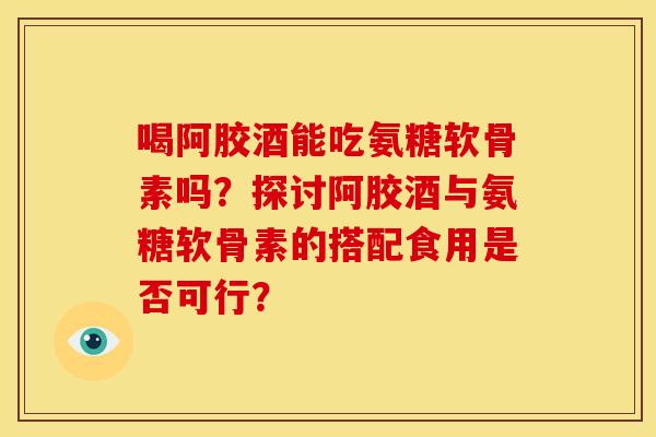 喝阿胶酒能吃氨糖软骨素吗？探讨阿胶酒与氨糖软骨素的搭配食用是否可行？