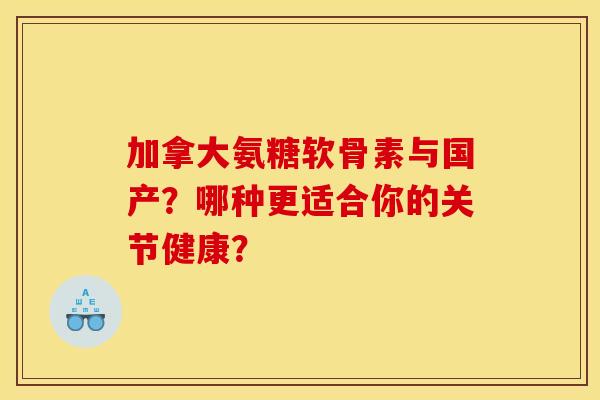 加拿大氨糖软骨素与国产？哪种更适合你的关节健康？