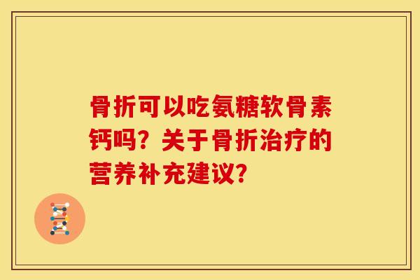 骨折可以吃氨糖软骨素钙吗？关于骨折治疗的营养补充建议？