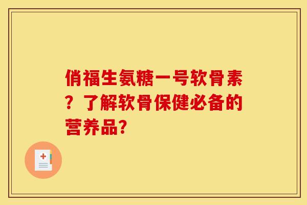 俏福生氨糖一号软骨素？了解软骨保健必备的营养品？