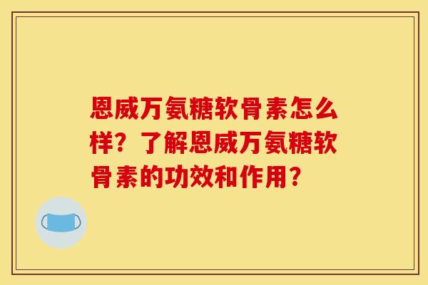 恩威万氨糖软骨素怎么样？了解恩威万氨糖软骨素的功效和作用？