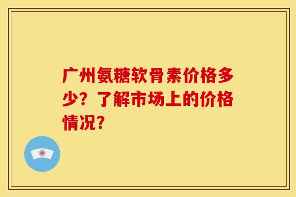 广州氨糖软骨素价格多少？了解市场上的价格情况？