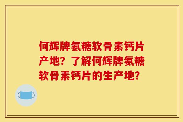 何辉牌氨糖软骨素钙片产地？了解何辉牌氨糖软骨素钙片的生产地？