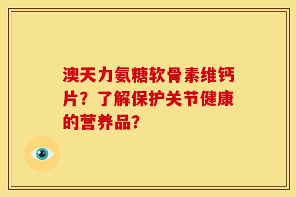 澳天力氨糖软骨素维钙片？了解保护关节健康的营养品？