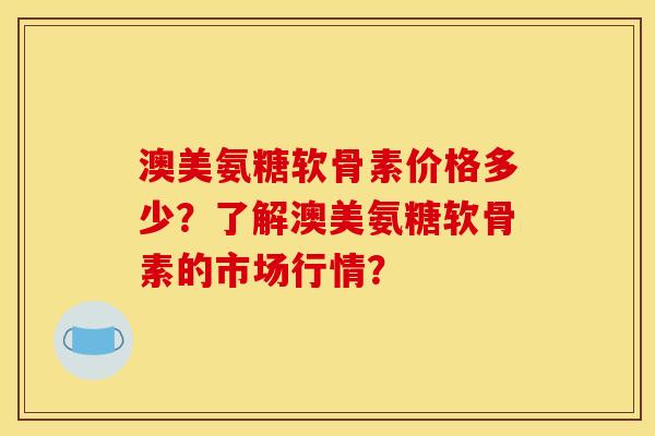 澳美氨糖软骨素价格多少？了解澳美氨糖软骨素的市场行情？