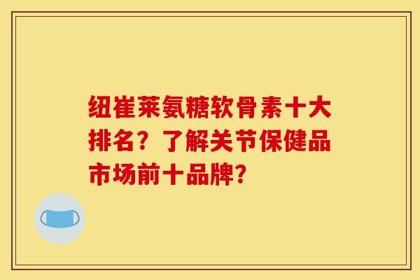 纽崔莱氨糖软骨素十大排名？了解关节保健品市场前十品牌？